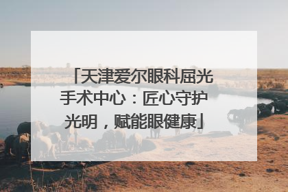 天津爱尔眼科屈光手术中心：匠心守护光明，赋能眼健康