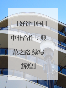 好评中国丨中非合作：典范之路 续写辉煌