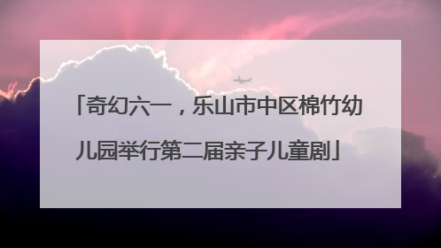 奇幻六一，乐山市中区棉竹幼儿园举行第二届亲子儿童剧
