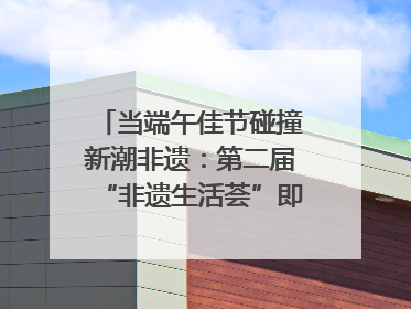 当端午佳节碰撞新潮非遗：第二届“非遗生活荟”即将开启“百young”新章