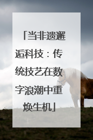 当非遗邂逅科技：传统技艺在数字浪潮中重焕生机