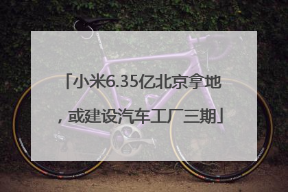 小米6.35亿北京拿地，或建设汽车工厂三期