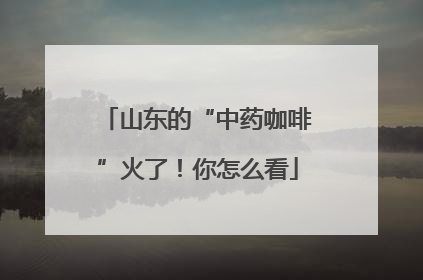 山东的“中药咖啡”火了！你怎么看