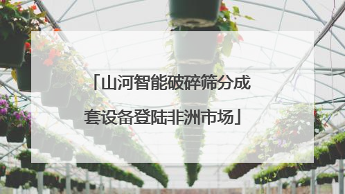山河智能破碎筛分成套设备登陆非洲市场