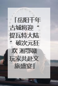 岳阳千年古城将迎“提瓦特大陆”破次元狂欢 湘鄂赣玩家共赴文旅盛宴