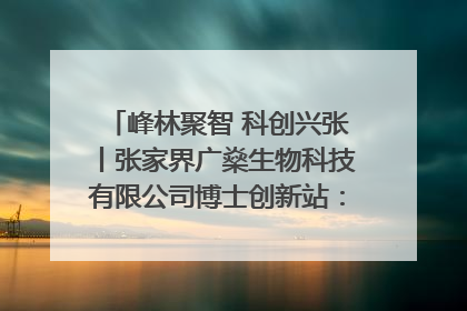 峰林聚智 科创兴张丨张家界广燊生物科技有限公司博士创新站：立足生态优势 激活“绿色宝藏”