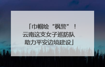 巾帼绘“枫警”！云南这支女子巡防队助力平安边境建设