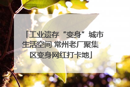 工业遗存“变身”城市生活空间 常州老厂聚集区变身网红打卡地