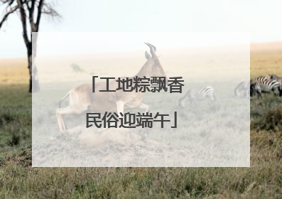 工地粽飘香 民俗迎端午