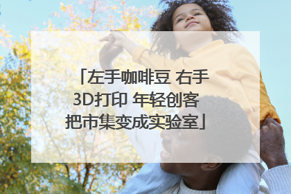 左手咖啡豆 右手3D打印 年轻创客把市集变成实验室