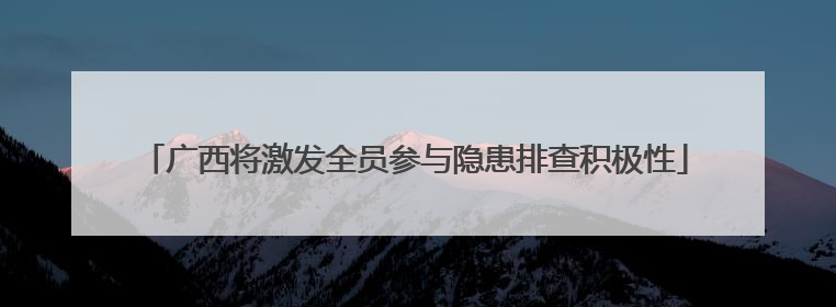 广西将激发全员参与隐患排查积极性