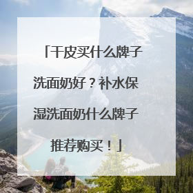 干皮买什么牌子洗面奶好？补水保湿洗面奶什么牌子推荐购买！