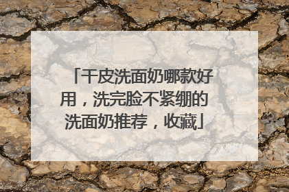 干皮洗面奶哪款好用，洗完脸不紧绷的洗面奶推荐，收藏