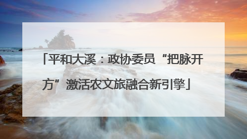 平和大溪：政协委员“把脉开方”激活农文旅融合新引擎