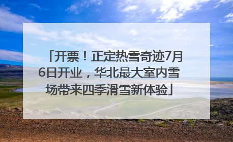 开票！正定热雪奇迹7月6日开业，华北最大室内雪场带来四季滑雪新体验