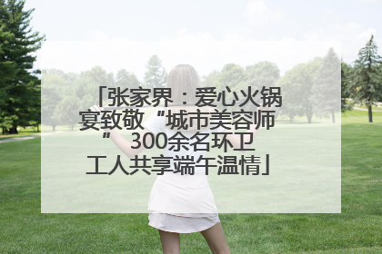 张家界：爱心火锅宴致敬“城市美容师” 300余名环卫工人共享端午温情