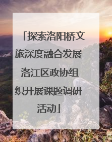 探索洛阳桥文旅深度融合发展 洛江区政协组织开展课题调研活动