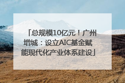 总规模10亿元！广州增城：设立AIC基金赋能现代化产业体系建设