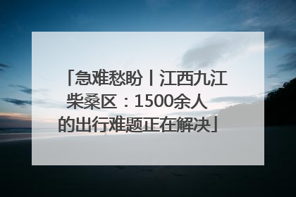 急难愁盼丨江西九江柴桑区：1500余人的出行难题正在解决