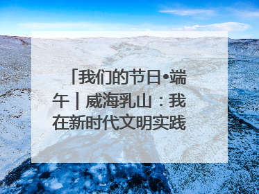 我们的节日•端午｜威海乳山：我在新时代文明实践中心过端午