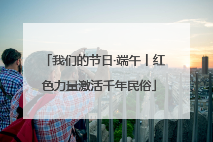 我们的节日·端午丨红色力量激活千年民俗