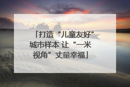打造“儿童友好”城市样本 让“一米视角”丈量幸福