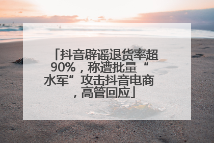 抖音辟谣退货率超90%，称遭批量“水军”攻击抖音电商，高管回应