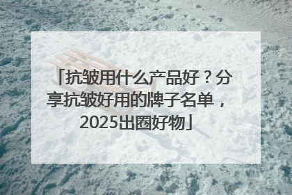 抗皱用什么产品好？分享抗皱好用的牌子名单，2025出圈好物