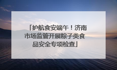 护航食安端午！济南市场监管开展粽子类食品安全专项检查