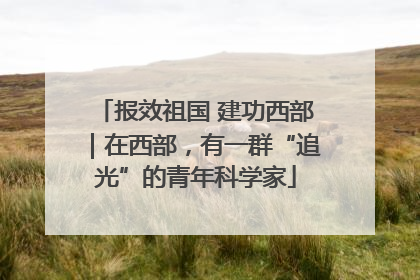 报效祖国 建功西部｜在西部，有一群“追光”的青年科学家
