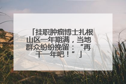 挂职肿瘤博士扎根山区一年期满，当地群众纷纷挽留：“再干一年吧！”