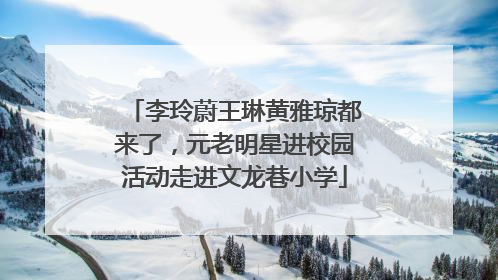 李玲蔚王琳黄雅琼都来了，元老明星进校园活动走进文龙巷小学
