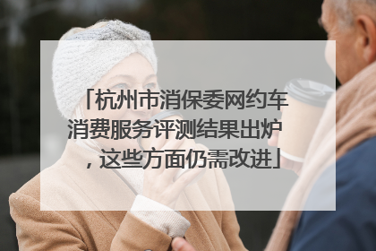 杭州市消保委网约车消费服务评测结果出炉，这些方面仍需改进