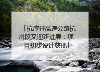 杭淳开高速公路杭州段又迎新进展：项目初步设计获批