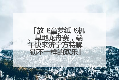 放飞童梦纸飞机、旱地龙舟赛，端午快来济宁方特解锁不一样的欢乐