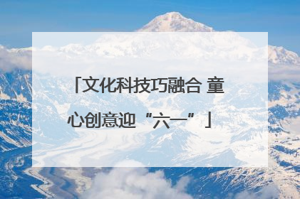 文化科技巧融合 童心创意迎“六一”