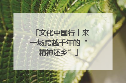 文化中国行丨来一场跨越千年的“精神还乡”