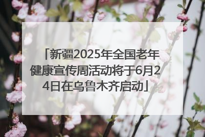 新疆2025年全国老年健康宣传周活动将于6月24日在乌鲁木齐启动