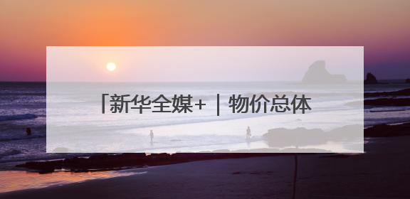新华全媒+｜物价总体稳定 供需有所改善——5月份物价数据透视