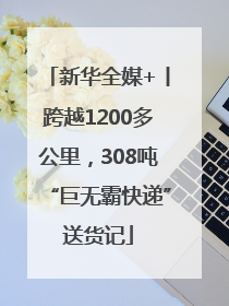 新华全媒+丨跨越1200多公里，308吨“巨无霸快递”送货记