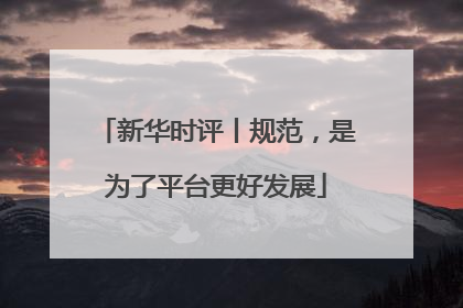 新华时评丨规范，是为了平台更好发展