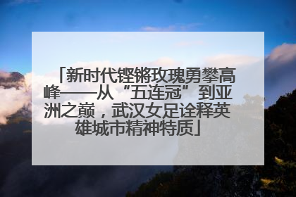 新时代铿锵玫瑰勇攀高峰——从“五连冠”到亚洲之巅，武汉女足诠释英雄城市精神特质
