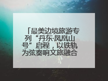 最美边境旅游专列“丹东·凤凰山号”启程，以铁轨为弦奏响文旅融合新乐章