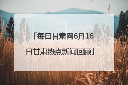 每日甘肃网6月16日甘肃热点新闻回顾
