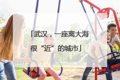 武汉，一座离大海很“近”的城市