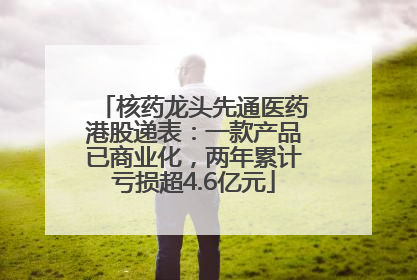 核药龙头先通医药港股递表：一款产品已商业化，两年累计亏损超4.6亿元