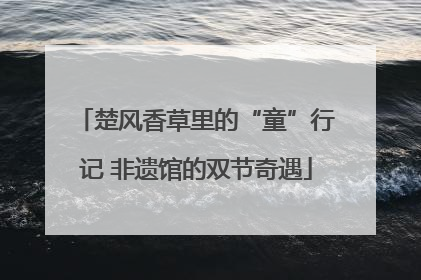 楚风香草里的“童”行记 非遗馆的双节奇遇
