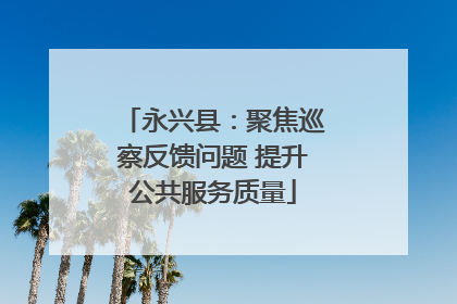 永兴县：聚焦巡察反馈问题 提升公共服务质量