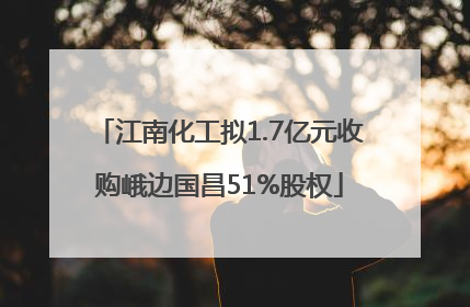 江南化工拟1.7亿元收购峨边国昌51%股权
