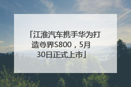 江淮汽车携手华为打造尊界S800，5月30日正式上市